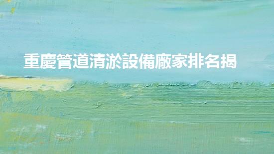 重慶管道清淤設備廠家排名揭秘！誰是行業(yè)領先者？